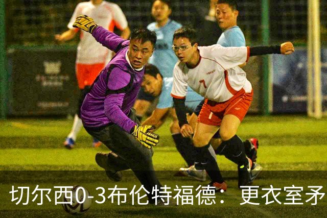 切尔西0-3布伦特福德：更衣室矛盾 结构性崩塌，阿隆索信任告急